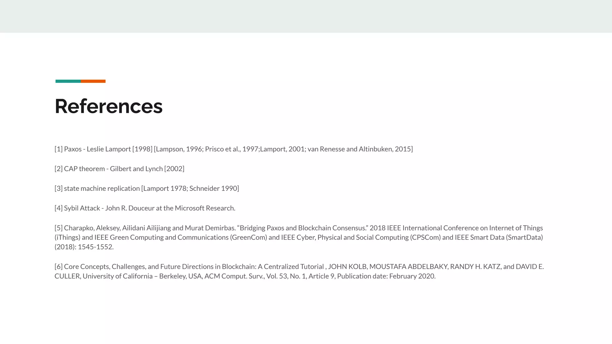 References
[1] Paxos - Leslie Lamport [1998] [Lampson, 1996; Prisco et al., 1997;Lamport, 2001; van Renesse and Altinbuken, 2015]
[2] CAP theorem - Gilbert and Lynch [2002]
[3] state machine replication [Lamport 1978; Schneider 1990]
[4] Sybil Attack - John R. Douceur at the Microsoft Research.
[5] Charapko, Aleksey, Ailidani Ailijiang and Murat Demirbas. “Bridging Paxos and Blockchain Consensus.” 2018 IEEE International Conference on Internet of Things
(iThings) and IEEE Green Computing and Communications (GreenCom) and IEEE Cyber, Physical and Social Computing (CPSCom) and IEEE Smart Data (SmartData)
(2018): 1545-1552.
[6] Core Concepts, Challenges, and Future Directions in Blockchain: A Centralized Tutorial , JOHN KOLB, MOUSTAFA ABDELBAKY, RANDY H. KATZ, and DAVID E.
CULLER, University of California – Berkeley, USA, ACM Comput. Surv., Vol. 53, No. 1, Article 9, Publication date: February 2020.
 
