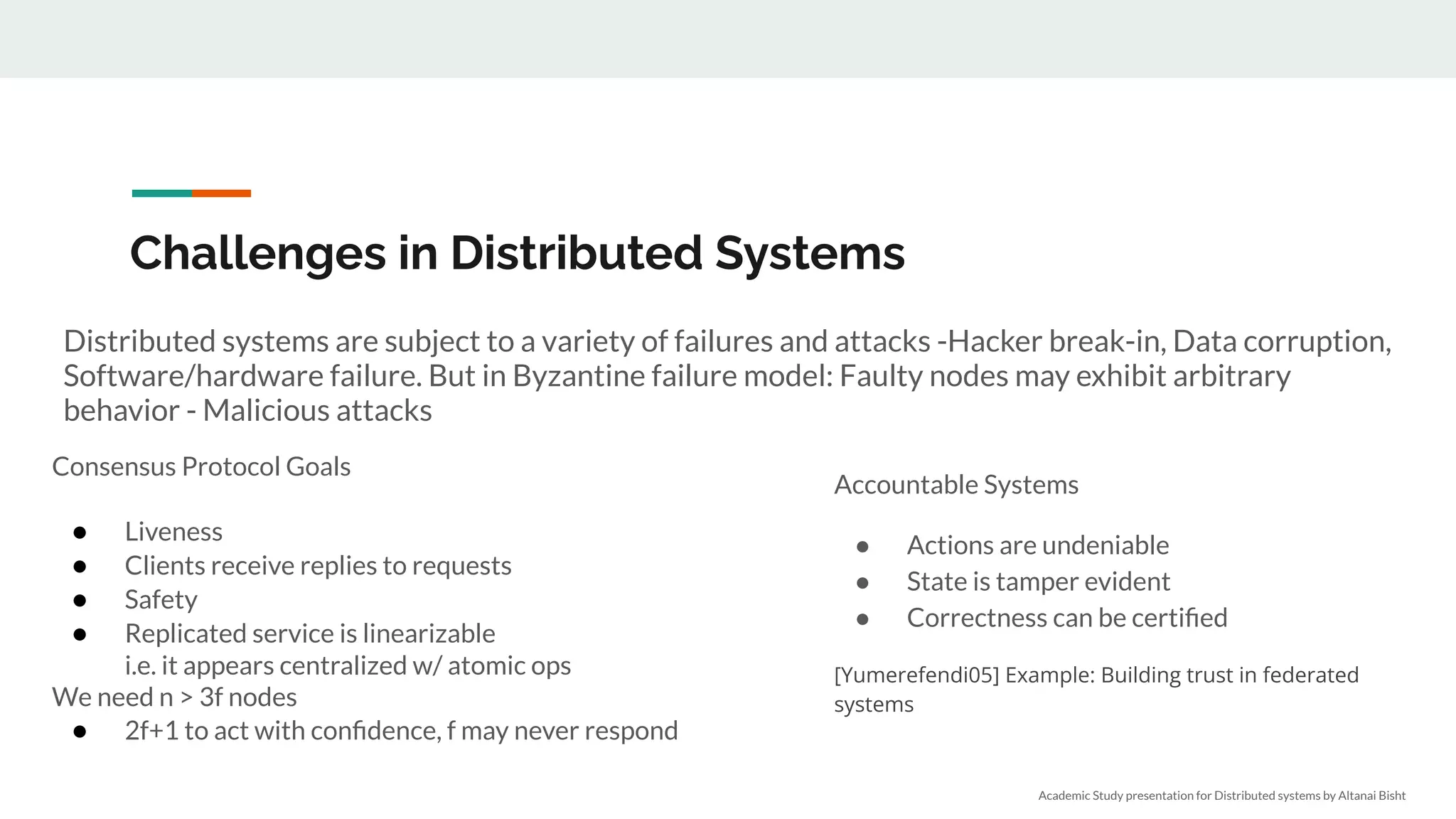 Challenges in Distributed Systems
Distributed systems are subject to a variety of failures and attacks -Hacker break-in, Data corruption,
Software/hardware failure. But in Byzantine failure model: Faulty nodes may exhibit arbitrary
behavior - Malicious attacks
Consensus Protocol Goals
● Liveness
● Clients receive replies to requests
● Safety
● Replicated service is linearizable
i.e. it appears centralized w/ atomic ops
We need n > 3f nodes
● 2f+1 to act with conﬁdence, f may never respond
Accountable Systems
● Actions are undeniable
● State is tamper evident
● Correctness can be certiﬁed
[Yumerefendi05] Example: Building trust in federated
systems
Academic Study presentation for Distributed systems by Altanai Bisht
 