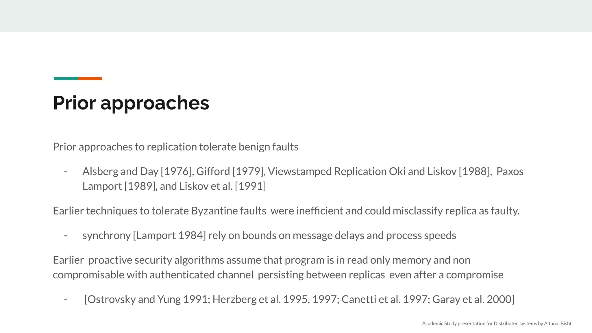 Prior approaches
Prior approaches to replication tolerate benign faults
- Alsberg and Day [1976], Gifford [1979], Viewstamped Replication Oki and Liskov [1988], Paxos
Lamport [1989], and Liskov et al. [1991]
Earlier techniques to tolerate Byzantine faults were inefﬁcient and could misclassify replica as faulty.
- synchrony [Lamport 1984] rely on bounds on message delays and process speeds
Earlier proactive security algorithms assume that program is in read only memory and non
compromisable with authenticated channel persisting between replicas even after a compromise
- [Ostrovsky and Yung 1991; Herzberg et al. 1995, 1997; Canetti et al. 1997; Garay et al. 2000]
Academic Study presentation for Distributed systems by Altanai Bisht
 