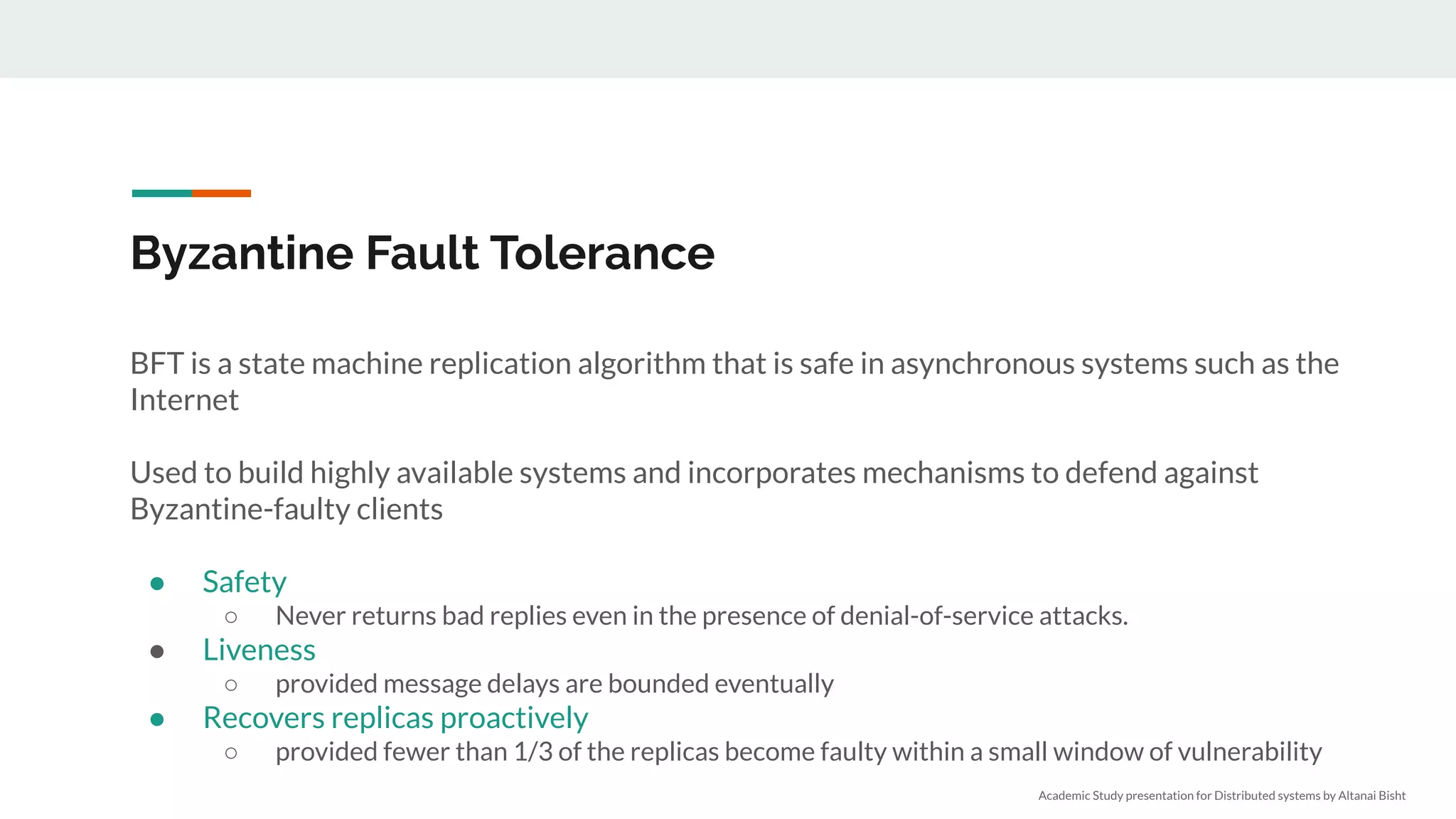 Byzantine Fault Tolerance
BFT is a state machine replication algorithm that is safe in asynchronous systems such as the
Internet
Used to build highly available systems and incorporates mechanisms to defend against
Byzantine-faulty clients
● Safety
○ Never returns bad replies even in the presence of denial-of-service attacks.
● Liveness
○ provided message delays are bounded eventually
● Recovers replicas proactively
○ provided fewer than 1/3 of the replicas become faulty within a small window of vulnerability
Academic Study presentation for Distributed systems by Altanai Bisht
 