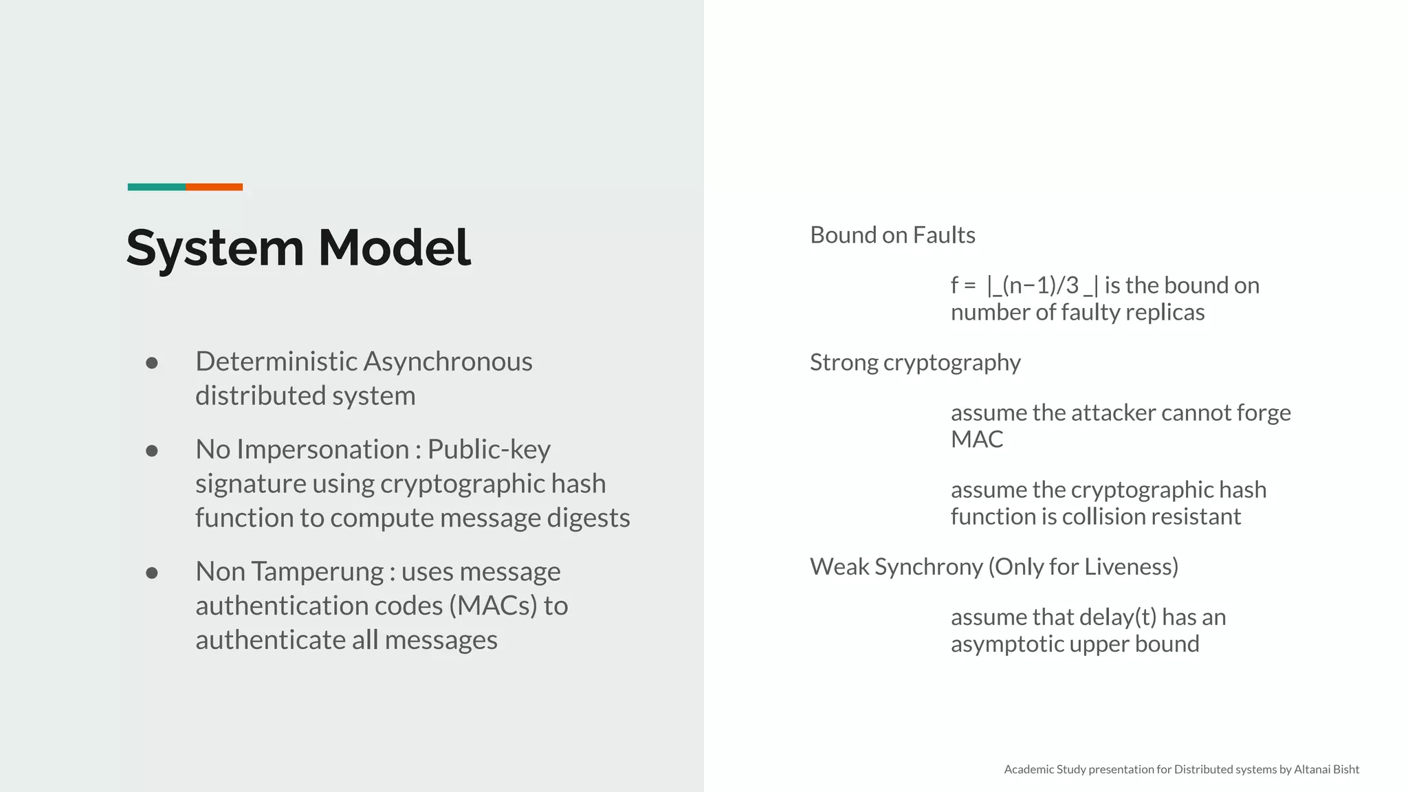 System Model Bound on Faults
f = |_(n−1)/3 _| is the bound on
number of faulty replicas
Strong cryptography
assume the attacker cannot forge
MAC
assume the cryptographic hash
function is collision resistant
Weak Synchrony (Only for Liveness)
assume that delay(t) has an
asymptotic upper bound
● Deterministic Asynchronous
distributed system
● No Impersonation : Public-key
signature using cryptographic hash
function to compute message digests
● Non Tamperung : uses message
authentication codes (MACs) to
authenticate all messages
Academic Study presentation for Distributed systems by Altanai Bisht
 