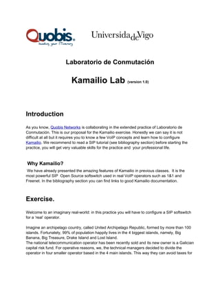 Laboratorio de Conmutación

                          Kamailio Lab (version 1.0)


Introduction
As you know, Quobis Networks is collaborating in the extended practice of Laboratorio de
Conmutación. This is our proposal for the Kamailio exercise. Honestly we can say it is not
difficult at all but it requires you to know a few VoIP concepts and learn how to configure
Kamailio. We recommend to read a SIP tutorial (see bibliography section) before starting the
practice, you will get very valuable skills for the practice and your professional life.



Why Kamailio?
We have already presented the amazing features of Kamailio in previous classes. It is the
most powerful SIP Open Source softswitch used in real VoIP operators such as 1&1 and
Freenet. In the bibliography section you can find links to good Kamailio documentation.



Exercise.
Welcome to an imaginary real-world: in this practice you will have to configure a SIP softswitch
for a ‘real’ operator.

Imagine an archipelago country, called United Archipelago Republic, formed by more than 100
islands. Fortunately, 99% of population happily lives in the 4 biggest islands, namely, Big
Banana, Big Treasure, Drake Island and Lost Island.
The national telecommunication operator has been recently sold and its new owner is a Galician
capital risk fund. For operative reasons, we, the technical managers decided to divide the
operator in four smaller operator based in the 4 main islands. This way they can avoid taxes for
 