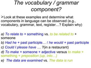 The vocabulary / grammar
component?
Look at these examples and determine what
components in language can be observed (e.g.,
vocabulary, grammar, text, register…? Explain why)
a) To relate to + something vs. to be related to +
someone
b) Had he + past participle… / he would + past participle
c) Could I please have … ?(in a restaurant)
d) To make + someone + adjective versus to make +
something + preposition (up, into…)
e) The data are examined vs. The data is run
 