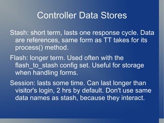 Catalyst Catalyst is a web framework. Derived from the Maypole framework. Things Catalyst is not: Catalyst is not lightweight There is a substantial software stack with Cat Catalyst does not boot quickly Optimized for persistent environments Catalyst does not force you to program  in any specific way. 