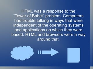 HTML was a response to the “ Tower of Babel” problem. Computers had trouble talking in ways that were independent of the operating systems and applications on which they were based. HTML and browsers were a way around that. 