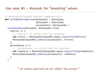 Use case #1 - Monoids for “smashing” values
* all names used here do not reflect the actuals *
// Monoid[DataTypeAB] defined somewhere else
def buildDataFromStream(datatypeA : DataTypeA,
datatypeB : DataTypeB,
accumulator: DatatypeAB) =
validateData(datatypeA, datatypeB).fold(
onError => {
// `orError` is lifted into the datatype
val errors = Monoid[DatatypeAB].empty.copy(lift(onError))
Monoid[DatatypeAB].combine(accumulator, errors)
},
parsedValue => {
// `parsedValue` is lifted into the datatype
val newValue = Monoid[DatatypeAB].empty.copy(lift(parsedValue))
Monoid[DatatypeAB].combine(accumulator, newValue)
}
)
 