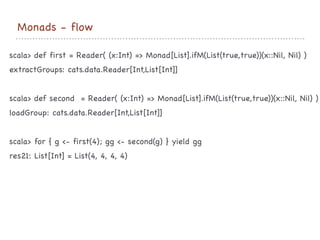 Monads - flow
scala> def first = Reader( (x:Int) => Monad[List].ifM(List(true,true))(x::Nil, Nil) )

extractGroups: cats.data.Reader[Int,List[Int]]

scala> def second = Reader( (x:Int) => Monad[List].ifM(List(true,true))(x::Nil, Nil) )

loadGroup: cats.data.Reader[Int,List[Int]]

scala> for { g <- first(4); gg <- second(g) } yield gg

res21: List[Int] = List(4, 4, 4, 4)

 