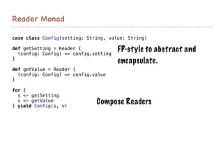 Reader Monad
case class Config(setting: String, value: String)
def getSetting = Reader {
(config: Config) => config.setting
}
def getValue = Reader {
(config: Config) => config.value
}
for {
s <- getSetting
v <- getValue
} yield Config(s, v)
Compose Readers
FP-style to abstract and
encapsulate.
 