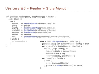 Use case #3 - Reader + State Monad
def process: Reader[Elem, Seq[Mapping]] = Reader {
(xml: Elem) =>
for {
groups <- extractGroups(dataXml).toOption
group <- groups
grpCfg <- loadGroupConfig(group).toOption
stateObj <- ConfigState(grpCfg).pure[Option]
records <- loadRecords(group).toOption
record <- records
row <- processRecord(i)(stateObj)(record).pure[Option]
} yield {
// processing …
}
}
case class ConfigState(init: Config) {
private[this] var currentState: Config = init
def storeCfg : State[Config, Config] =
State{ (cfg: Config) =>
val prevState = currentState
currentState = cfg
(currentState, prevState) }
def loadCfg : Config =
( for {
s <- State.get[Config]
} yield s ).runA(currentState).value
}
 
