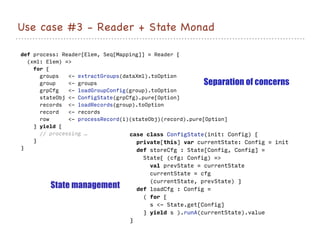 Use case #3 - Reader + State Monad
def process: Reader[Elem, Seq[Mapping]] = Reader {
(xml: Elem) =>
for {
groups <- extractGroups(dataXml).toOption
group <- groups
grpCfg <- loadGroupConfig(group).toOption
stateObj <- ConfigState(grpCfg).pure[Option]
records <- loadRecords(group).toOption
record <- records
row <- processRecord(i)(stateObj)(record).pure[Option]
} yield {
// processing …
}
}
case class ConfigState(init: Config) {
private[this] var currentState: Config = init
def storeCfg : State[Config, Config] =
State{ (cfg: Config) =>
val prevState = currentState
currentState = cfg
(currentState, prevState) }
def loadCfg : Config =
( for {
s <- State.get[Config]
} yield s ).runA(currentState).value
}
Separation of concerns
State management
 