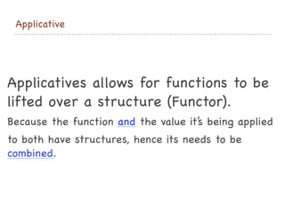 Applicative
Applicatives allows for functions to be
lifted over a structure (Functor).

Because the function and the value it’s being applied 

to both have structures, hence its needs to be
combined.
 