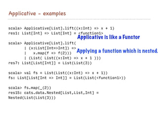 Applicative - examples
scala> Applicative[List].lift((x:Int) => x + 1)
res1: List[Int] => List[Int] = <function1>
scala> Applicative[List].lift(
| (x:List[Int=>Int]) =>
| x.map(f => f(2)))
| (List( List((x:Int) => x + 1 )))
res7: List[List[Int]] = List(List(3))
scala> val fs = List(List((x:Int) => x + 1))
fs: List[List[Int => Int]] = List(List(<function1>))
scala> fs.map(_(2))
res15: cats.data.Nested[List,List,Int] =
Nested(List(List(3)))
Applicative is like a Functor
Applying a function which is nested.
 