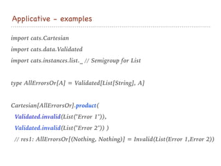 import cats.Cartesian
import cats.data.Validated
import cats.instances.list._ // Semigroup for List
type AllErrorsOr[A] = Validated[List[String], A]
Cartesian[AllErrorsOr].product(
Validated.invalid(List("Error 1")),
Validated.invalid(List("Error 2")) )
// res1: AllErrorsOr[(Nothing, Nothing)] = Invalid(List(Error 1,Error 2))
Applicative - examples
 