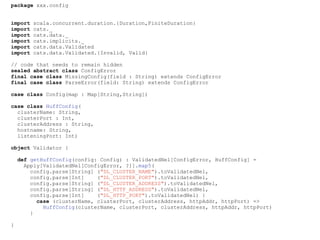 package xxx.config
import scala.concurrent.duration.{Duration,FiniteDuration}
import cats._
import cats.data._
import cats.implicits._
import cats.data.Validated
import cats.data.Validated.{Invalid, Valid}
// code that needs to remain hidden
sealed abstract class ConfigError
final case class MissingConfig(field : String) extends ConfigError
final case class ParseError(field: String) extends ConfigError
case class Config(map : Map[String,String])
case class HuffConfig(
clusterName: String,
clusterPort : Int,
clusterAddress : String,
hostname: String,
listeningPort: Int)
object Validator {
def getHuffConfig(config: Config) : ValidatedNel[ConfigError, HuffConfig] =
Apply[ValidatedNel[ConfigError, ?]].map5(
config.parse[String] ("DL_CLUSTER_NAME").toValidatedNel,
config.parse[Int] ("DL_CLUSTER_PORT").toValidatedNel,
config.parse[String] ("DL_CLUSTER_ADDRESS").toValidatedNel,
config.parse[String] ("DL_HTTP_ADDRESS").toValidatedNel,
config.parse[Int] ("DL_HTTP_PORT").toValidatedNel) {
case (clusterName, clusterPort, clusterAddress, httpAddr, httpPort) =>
HuffConfig(clusterName, clusterPort, clusterAddress, httpAddr, httpPort)
}
}
 