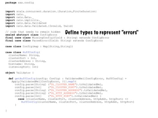package xxx.config
import scala.concurrent.duration.{Duration,FiniteDuration}
import cats._
import cats.data._
import cats.implicits._
import cats.data.Validated
import cats.data.Validated.{Invalid, Valid}
// code that needs to remain hidden
sealed abstract class ConfigError
final case class MissingConfig(field : String) extends ConfigError
final case class ParseError(field: String) extends ConfigError
case class Config(map : Map[String,String])
case class HuffConfig(
clusterName: String,
clusterPort : Int,
clusterAddress : String,
hostname: String,
listeningPort: Int)
object Validator {
def getHuffConfig(config: Config) : ValidatedNel[ConfigError, HuffConfig] =
Apply[ValidatedNel[ConfigError, ?]].map5(
config.parse[String] ("DL_CLUSTER_NAME").toValidatedNel,
config.parse[Int] ("DL_CLUSTER_PORT").toValidatedNel,
config.parse[String] ("DL_CLUSTER_ADDRESS").toValidatedNel,
config.parse[String] ("DL_HTTP_ADDRESS").toValidatedNel,
config.parse[Int] ("DL_HTTP_PORT").toValidatedNel) {
case (clusterName, clusterPort, clusterAddress, httpAddr, httpPort) =>
HuffConfig(clusterName, clusterPort, clusterAddress, httpAddr, httpPort)
}
}
Define types to represent “errors"
 