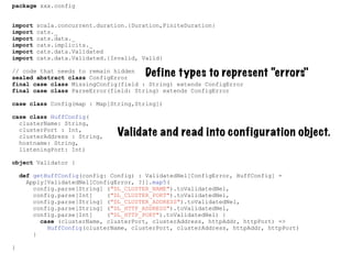 package xxx.config
import scala.concurrent.duration.{Duration,FiniteDuration}
import cats._
import cats.data._
import cats.implicits._
import cats.data.Validated
import cats.data.Validated.{Invalid, Valid}
// code that needs to remain hidden
sealed abstract class ConfigError
final case class MissingConfig(field : String) extends ConfigError
final case class ParseError(field: String) extends ConfigError
case class Config(map : Map[String,String])
case class HuffConfig(
clusterName: String,
clusterPort : Int,
clusterAddress : String,
hostname: String,
listeningPort: Int)
object Validator {
def getHuffConfig(config: Config) : ValidatedNel[ConfigError, HuffConfig] =
Apply[ValidatedNel[ConfigError, ?]].map5(
config.parse[String] ("DL_CLUSTER_NAME").toValidatedNel,
config.parse[Int] ("DL_CLUSTER_PORT").toValidatedNel,
config.parse[String] ("DL_CLUSTER_ADDRESS").toValidatedNel,
config.parse[String] ("DL_HTTP_ADDRESS").toValidatedNel,
config.parse[Int] ("DL_HTTP_PORT").toValidatedNel) {
case (clusterName, clusterPort, clusterAddress, httpAddr, httpPort) =>
HuffConfig(clusterName, clusterPort, clusterAddress, httpAddr, httpPort)
}
}
Define types to represent “errors"
Validate and read into configuration object.
 