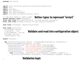 package xxx.config
import scala.concurrent.duration.{Duration,FiniteDuration}
import cats._
import cats.data._
import cats.implicits._
import cats.data.Validated
import cats.data.Validated.{Invalid, Valid}
// code that needs to remain hidden
sealed abstract class ConfigError
final case class MissingConfig(field : String) extends ConfigError
final case class ParseError(field: String) extends ConfigError
case class Config(map : Map[String,String])
case class HuffConfig(
clusterName: String,
clusterPort : Int,
clusterAddress : String,
hostname: String,
listeningPort: Int)
object Validator {
def getHuffConfig(config: Config) : ValidatedNel[ConfigError, HuffConfig] =
Apply[ValidatedNel[ConfigError, ?]].map5(
config.parse[String] ("DL_CLUSTER_NAME").toValidatedNel,
config.parse[Int] ("DL_CLUSTER_PORT").toValidatedNel,
config.parse[String] ("DL_CLUSTER_ADDRESS").toValidatedNel,
config.parse[String] ("DL_HTTP_ADDRESS").toValidatedNel,
config.parse[Int] ("DL_HTTP_PORT").toValidatedNel) {
case (clusterName, clusterPort, clusterAddress, httpAddr, httpPort) =>
HuffConfig(clusterName, clusterPort, clusterAddress, httpAddr, httpPort)
}
}
Define types to represent “errors"
Validate and read into configuration object.
Validation logic
 