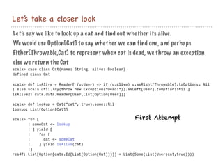 Let’s take a closer look
scala> case class Cat(name: String, alive: Boolean)
defined class Cat
scala> def isAlive = Reader{ (u:User) => if (u.alive) u.asRight[Throwable].toOption:: Nil
| else scala.util.Try(throw new Exception("Dead!")).asLeft[User].toOption::Nil }
isAlive2: cats.data.Reader[User,List[Option[User]]]
scala> def lookup = Cat("cat", true).some::Nil
lookup: List[Option[Cat]]
scala> for {
| someCat <- lookup
| } yield {
| for {
| cat <- someCat
| } yield isAlive(cat)
|}
res47: List[Option[cats.Id[List[Option[Cat]]]]] = List(Some(List(User(cat,true))))
Let’s say we like to look up a cat and find out whether its alive.
We would use Option[Cat] to say whether we can find one, and perhaps
Either[Throwable,Cat] to represent when cat is dead, we throw an exception
else we return the Cat
First Attempt
 