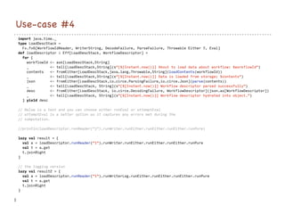 import java.time._
type LoadDescStack =
Fx.fx6[WorkflowIdReader, WriterString, DecodeFailure, ParseFailure, Throwable Either ?, Eval]
def loadDescriptor : Eff[LoadDescStack, WorkflowDescriptor] =
for {
workflowId <- ask[LoadDescStack,String]
_ <- tell[LoadDescStack,String](s"[${Instant.now()}] About to load data about workflow: $workflowId")
contents <- fromEither[LoadDescStack,java.lang.Throwable,String](loadContents(workflowId))
_ <- tell[LoadDescStack,String](s"[${Instant.now()}] Data is loaded from storage: $contents")
json <- fromEither[LoadDescStack,io.circe.ParsingFailure,io.circe.Json](parse(contents))
_ <- tell[LoadDescStack, String](s"[${Instant.now()}] Workflow descriptor parsed successfully")
desc <- fromEither[LoadDescStack, io.circe.DecodingFailure, WorkflowDescriptor](json.as[WorkflowDescriptor])
_ <- tell[LoadDescStack, String](s"[${Instant.now()}] Workflow descriptor hydrated into object.")
} yield desc
// Below is a test and you can choose either runEval or attemptEval
// attemptEval is a better option as it captures any errors met during the
// computation.
//println(loadDescriptor.runReader("1").runWriter.runEither.runEither.runEither.runPure)
lazy val result = {
val a = loadDescriptor.runReader("1").runWriter.runEither.runEither.runEither.runPure
val t = a.get
t.joinRight
}
// the logging version
lazy val result2 = {
val a = loadDescriptor.runReader("1").runWriterLog.runEither.runEither.runEither.runPure
val t = a.get
t.joinRight
}
}
Use-case #4
 