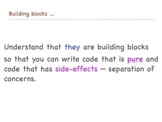 Building blocks …
Understand that they are building blocks

so that you can write code that is pure and
code that has side-effects — separation of
concerns.
 