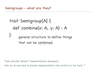 Semigroups - what are they?
trait Semigroup[A] {

def combine(x: A, y: A) : A

}
 general structure to define things 

that can be combined.

*Cats provides “default” implementations; developers 

(like you & me) need to provide implementations that conform to the traits. *
 