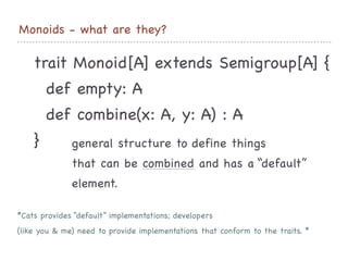 Monoids - what are they?
trait Monoid[A] extends Semigroup[A] {

def empty: A

def combine(x: A, y: A) : A

}
 general structure to define things 

that can be combined and has a “default”

element.

*Cats provides “default” implementations; developers 

(like you & me) need to provide implementations that conform to the traits. *
 