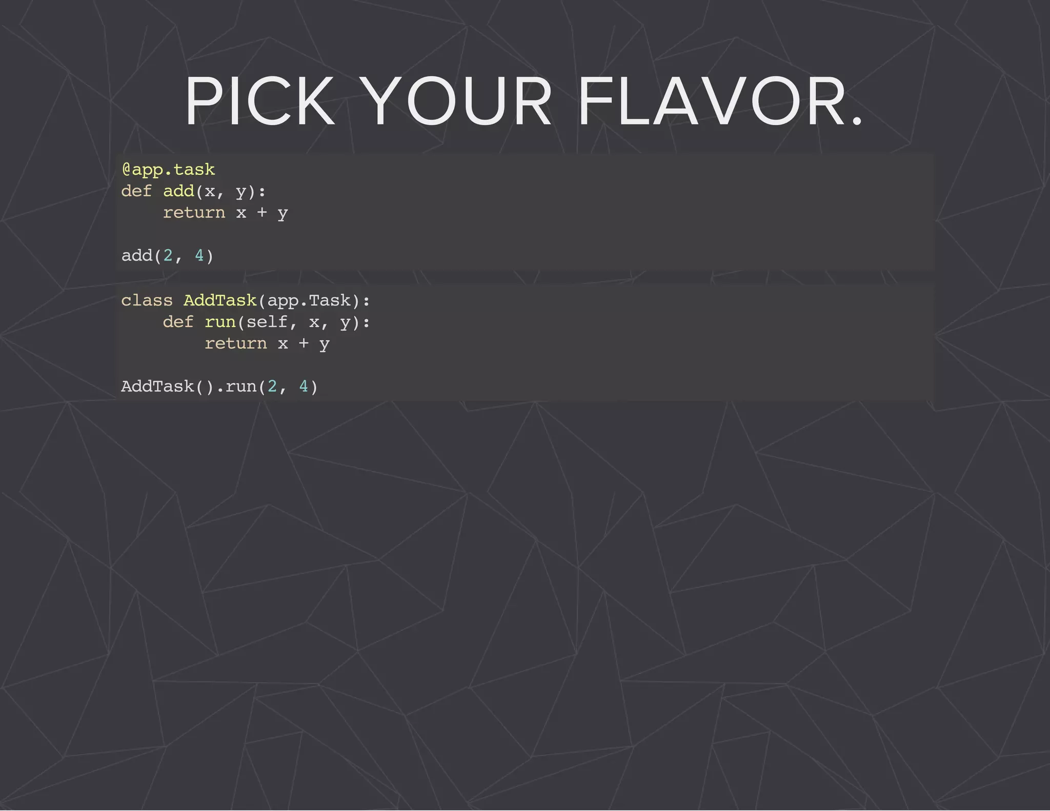 PICK YOUR FLAVOR. 
@app.task 
def add(x, y): 
return x + y 
add(2, 4) 
class AddTask(app.Task): 
def run(self, x, y): 
return x + y 
AddTask().run(2, 4) 
 