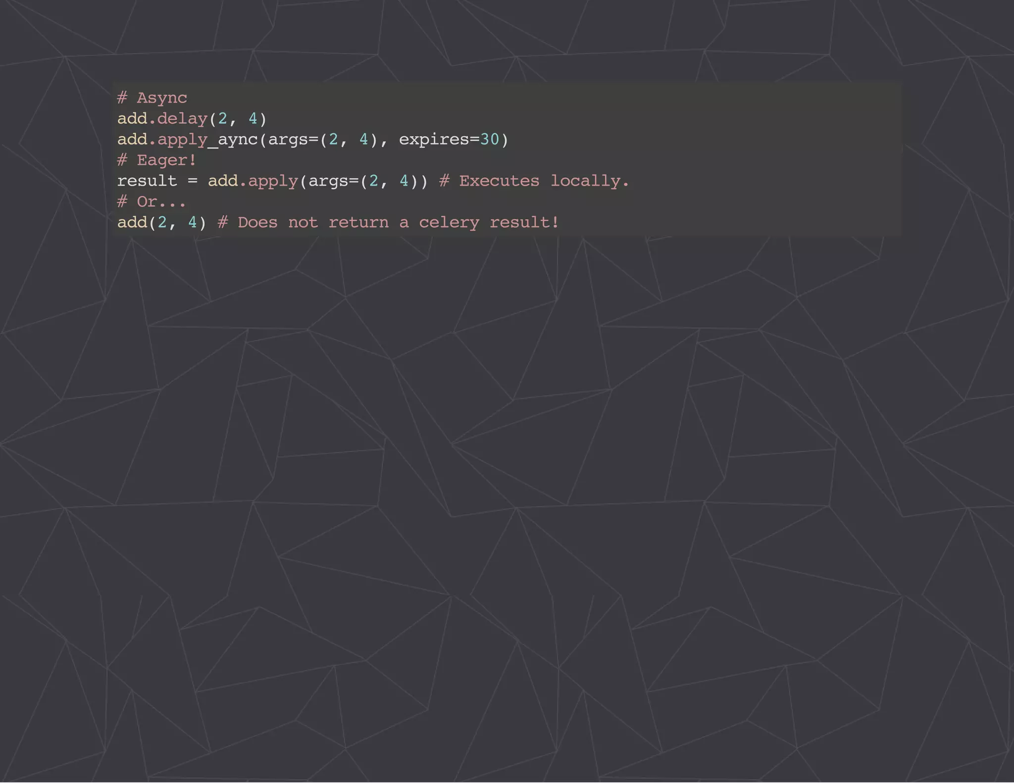 # Async 
add.delay(2, 4) 
add.apply_aync(args=(2, 4), expires=30) 
# Eager! 
result = add.apply(args=(2, 4)) # Executes locally. 
# Or... 
add(2, 4) # Does not return a celery result! 
 