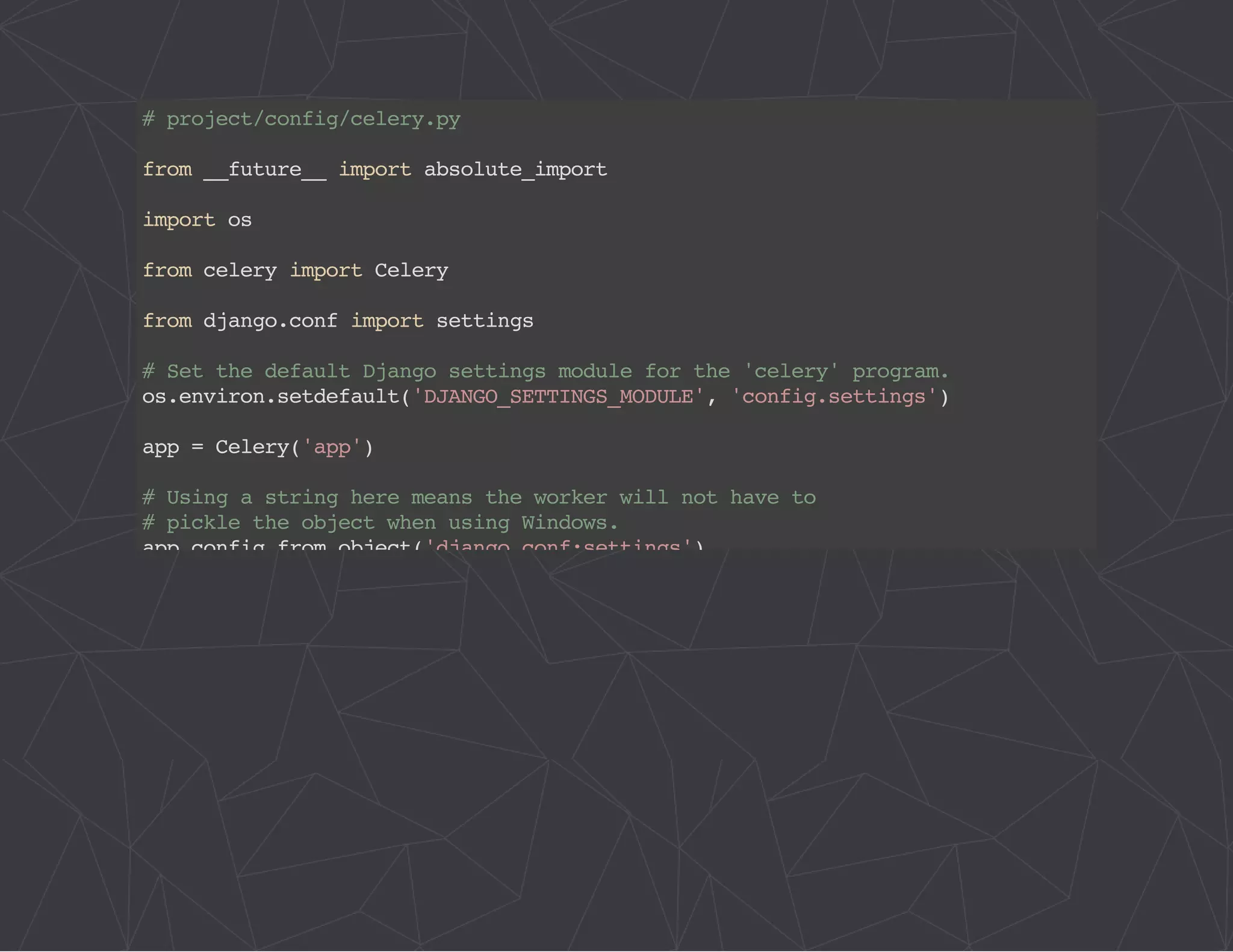 # project/config/celery.py 
from __future__ import absolute_import 
import os 
from celery import Celery 
from django.conf import settings 
# Set the default Django settings module for the 'celery' program. 
os.environ.setdefault('DJANGO_SETTINGS_MODULE', 'config.settings') 
app = Celery('app') 
# Using a string here means the worker will not have to 
# pickle the object when using Windows. 
app.config_from_object('django.conf:settings') 
app.autodiscover_tasks(lambda: settings.INSTALLED_APPS) 
@app.task(bind=True) 
def debug_task(self): 
print('Request: {0!r}'.format(self.request)) 
 