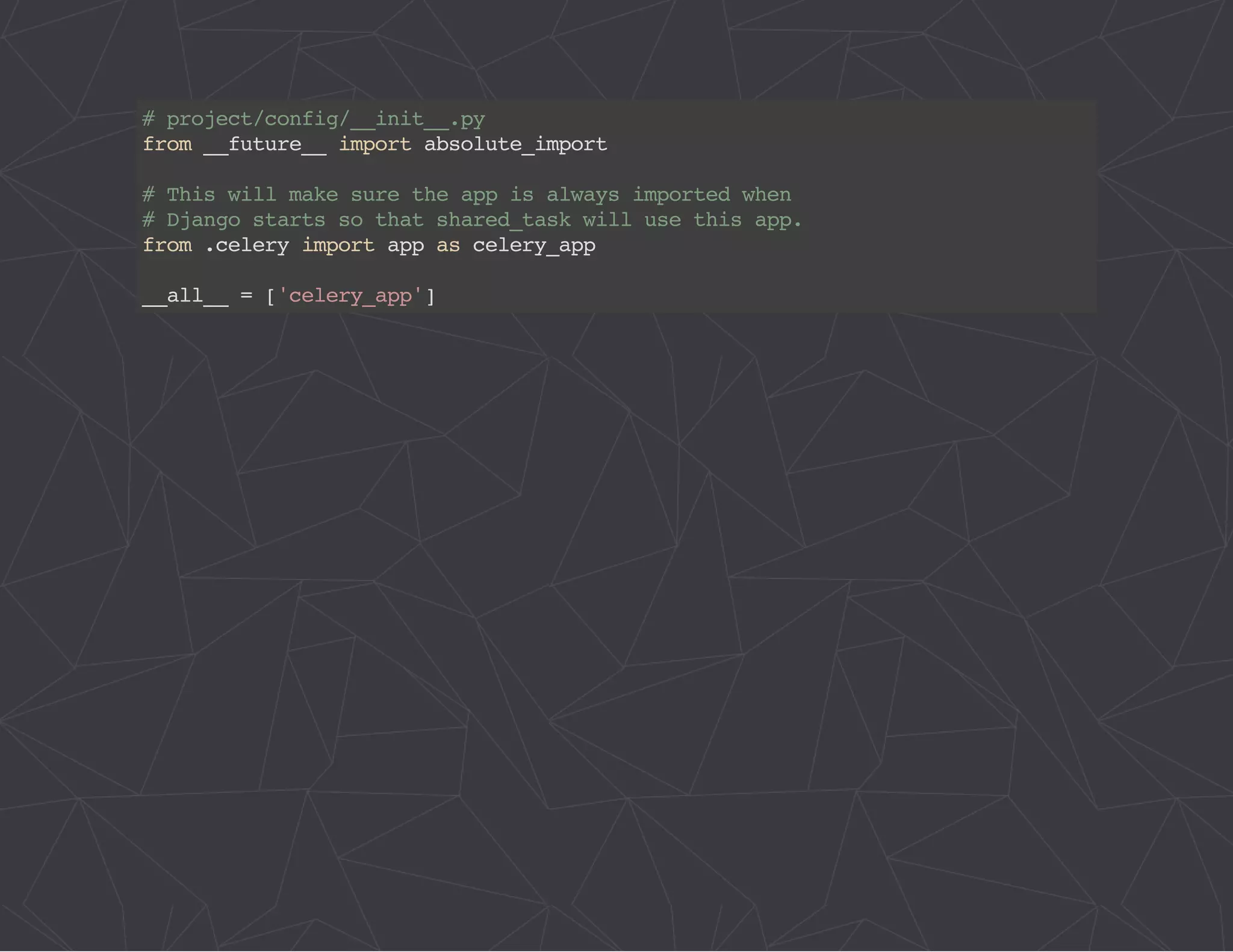 # project/config/__init__.py 
from __future__ import absolute_import 
# This will make sure the app is always imported when 
# Django starts so that shared_task will use this app. 
from .celery import app as celery_app 
__all__ = ['celery_app'] 
 