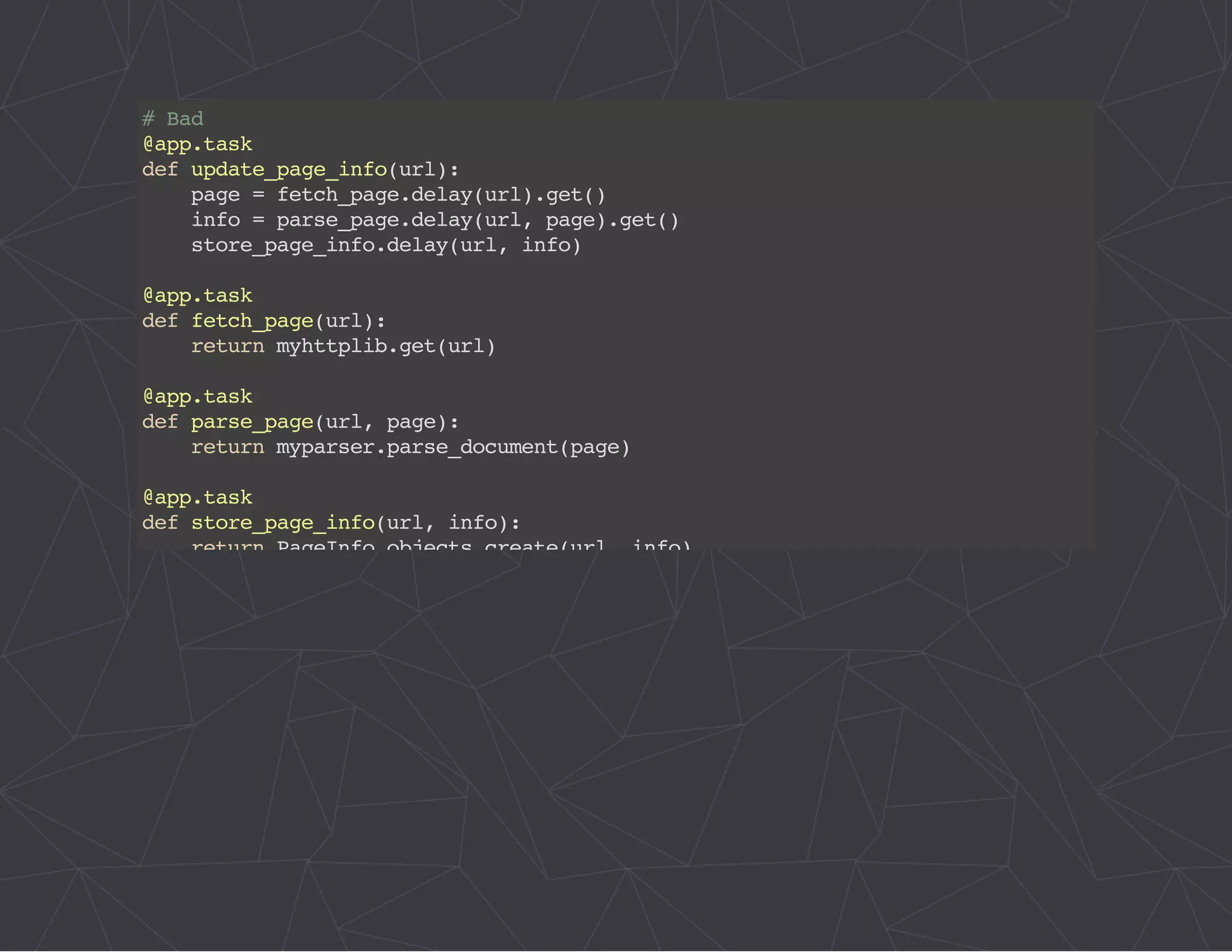 # Bad 
@app.task 
def update_page_info(url): 
page = fetch_page.delay(url).get() 
info = parse_page.delay(url, page).get() 
store_page_info.delay(url, info) 
@app.task 
def fetch_page(url): 
return myhttplib.get(url) 
@app.task 
def parse_page(url, page): 
return myparser.parse_document(page) 
@app.task 
def store_page_info(url, info): 
return PageInfo.objects.create(url, info) 
 