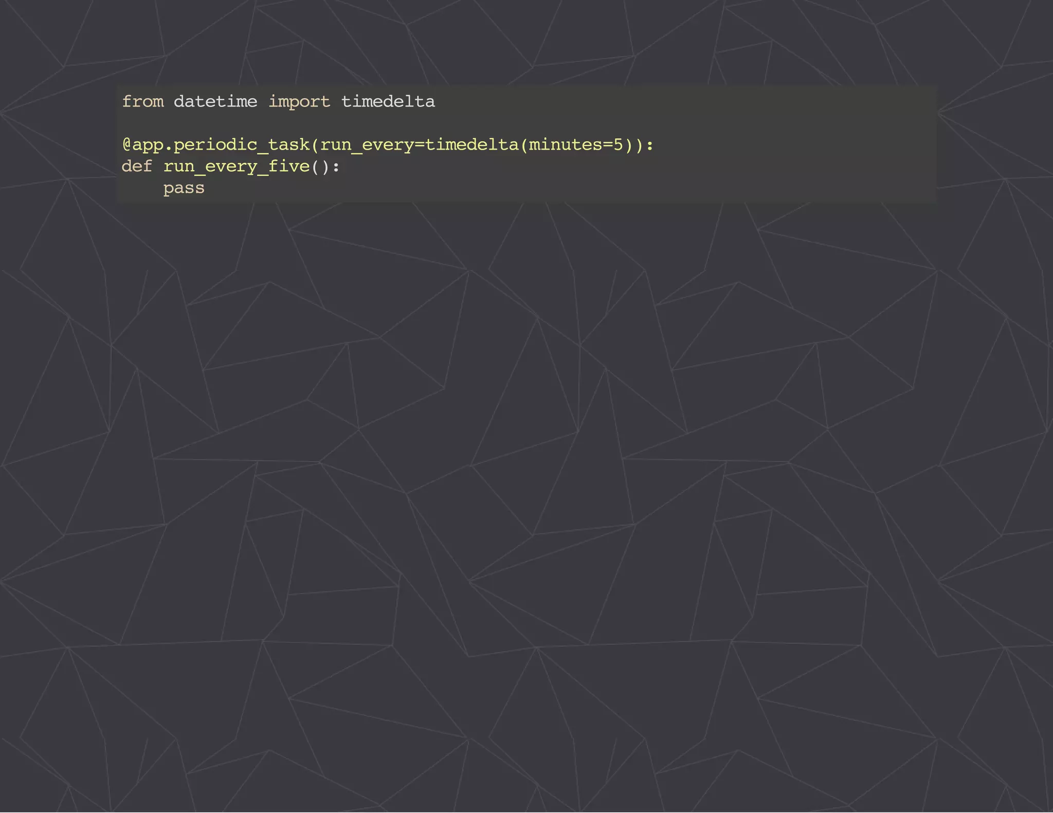 from datetime import timedelta 
@app.periodic_task(run_every=timedelta(minutes=5)): 
def run_every_five(): 
pass 
 