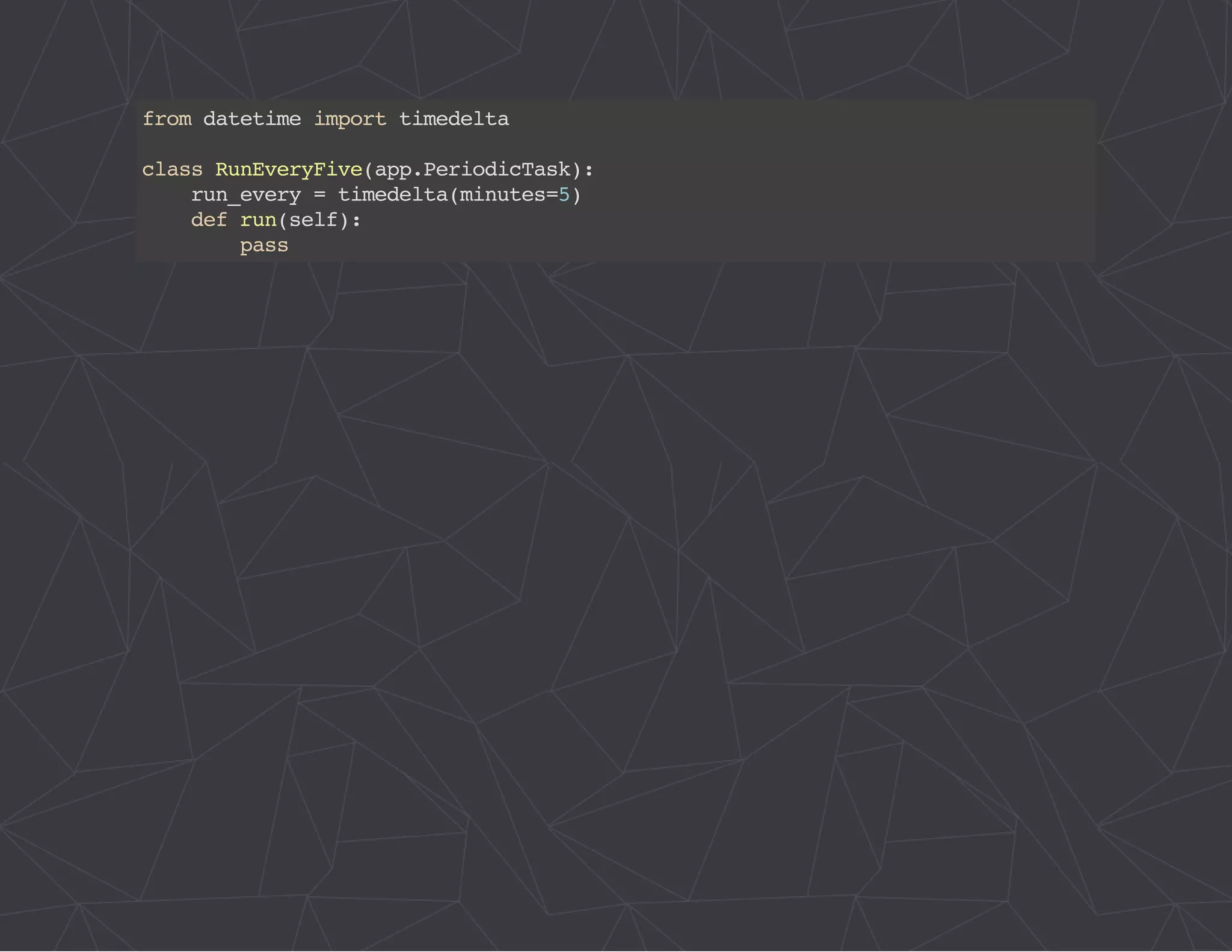 from datetime import timedelta 
class RunEveryFive(app.PeriodicTask): 
run_every = timedelta(minutes=5) 
def run(self): 
pass 
 