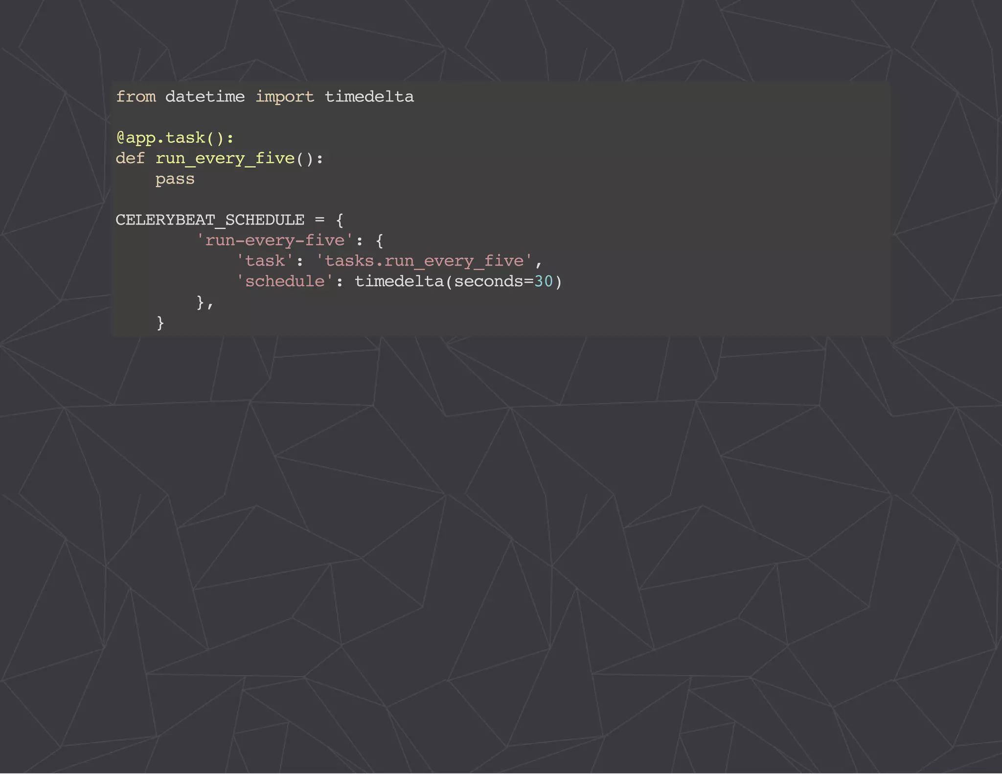 from datetime import timedelta 
@app.task(): 
def run_every_five(): 
pass 
CELERYBEAT_SCHEDULE = { 
'run-every-five': { 
'task': 'tasks.run_every_five', 
'schedule': timedelta(seconds=30) 
}, 
} 
 
