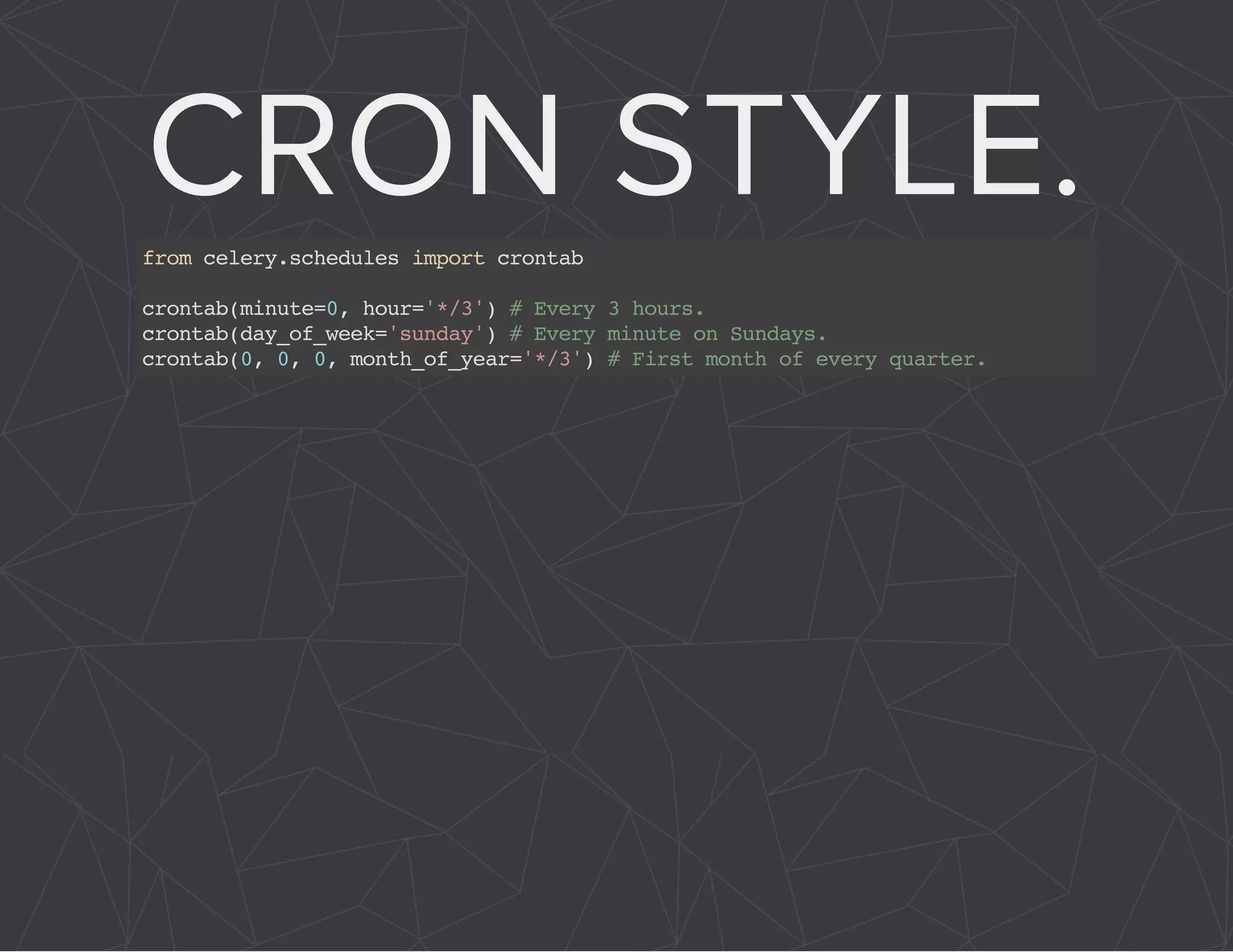 CRON STYLE. 
from celery.schedules import crontab 
crontab(minute=0, hour='*/3') # Every 3 hours. 
crontab(day_of_week='sunday') # Every minute on Sundays. 
crontab(0, 0, 0, month_of_year='*/3') # First month of every quarter. 
 