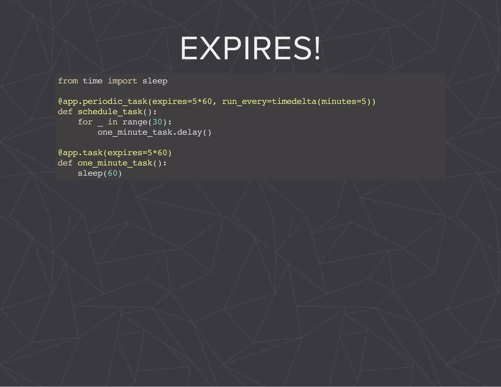 EXPIRES! 
from time import sleep 
@app.periodic_task(expires=5*60, run_every=timedelta(minutes=5)) 
def schedule_task(): 
for _ in range(30): 
one_minute_task.delay() 
@app.task(expires=5*60) 
def one_minute_task(): 
sleep(60) 
 