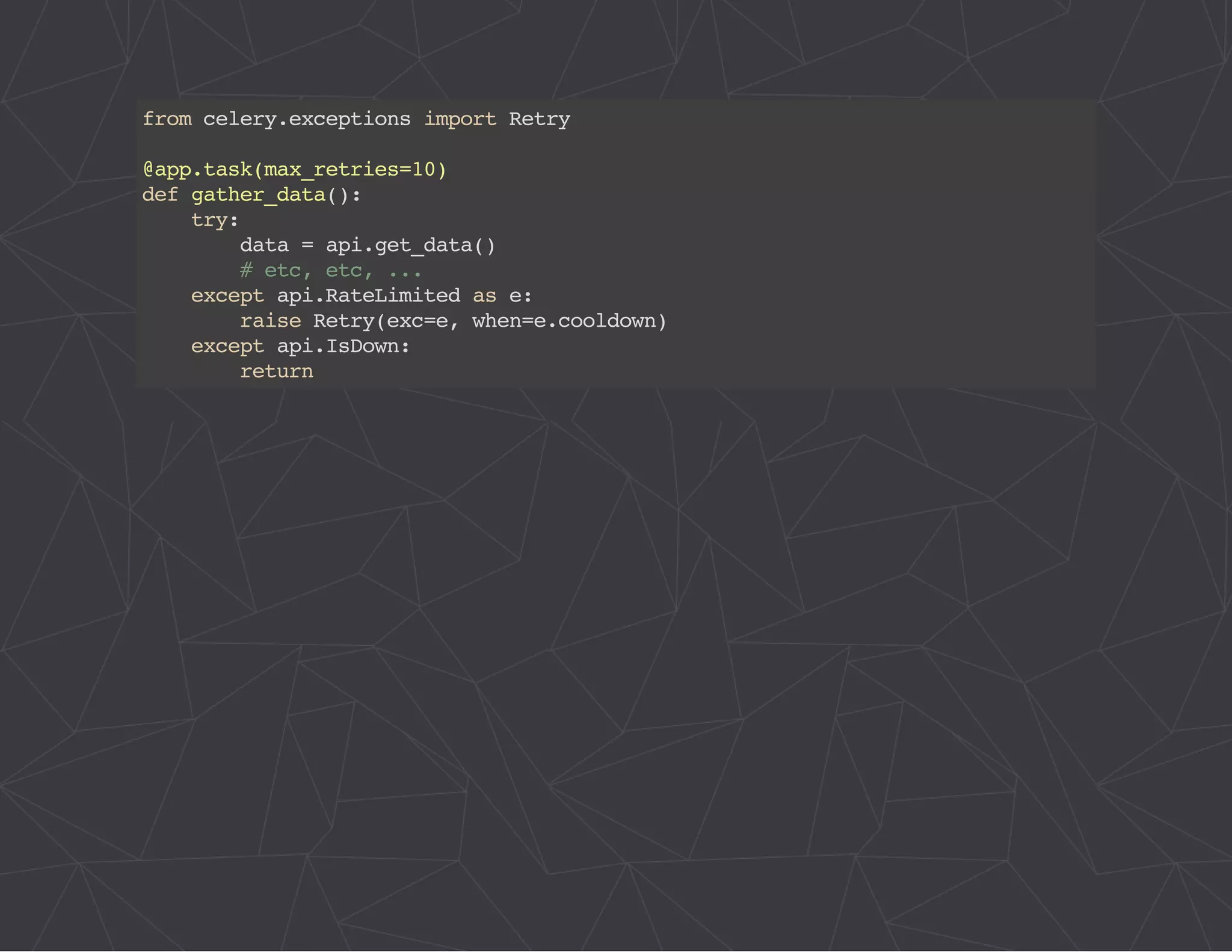 from celery.exceptions import Retry 
@app.task(max_retries=10) 
def gather_data(): 
try: 
data = api.get_data() 
# etc, etc, ... 
except api.RateLimited as e: 
raise Retry(exc=e, when=e.cooldown) 
except api.IsDown: 
return 
 