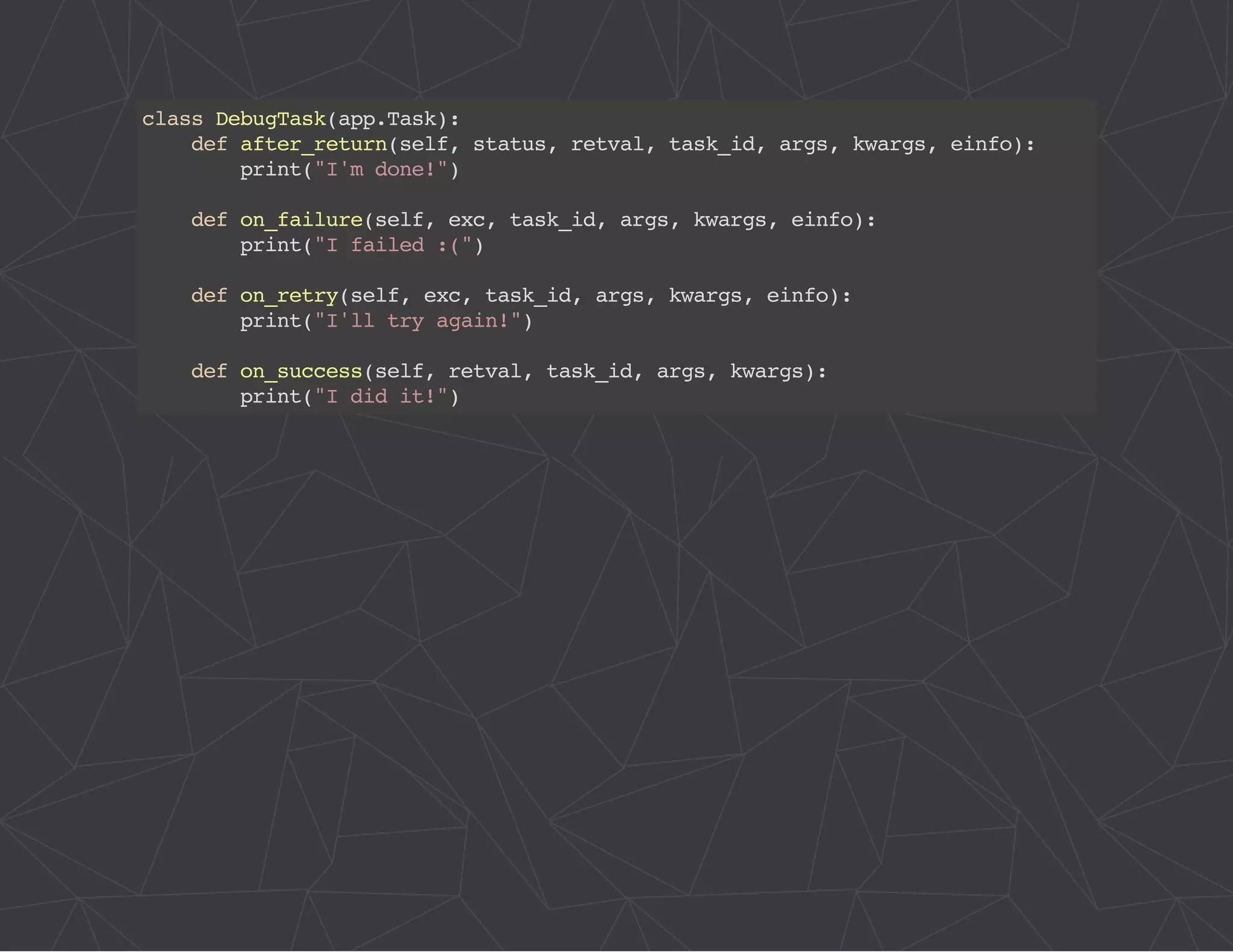 class DebugTask(app.Task): 
def after_return(self, status, retval, task_id, args, kwargs, einfo): 
print("I'm done!") 
def on_failure(self, exc, task_id, args, kwargs, einfo): 
print("I failed :(") 
def on_retry(self, exc, task_id, args, kwargs, einfo): 
print("I'll try again!") 
def on_success(self, retval, task_id, args, kwargs): 
print("I did it!") 
 