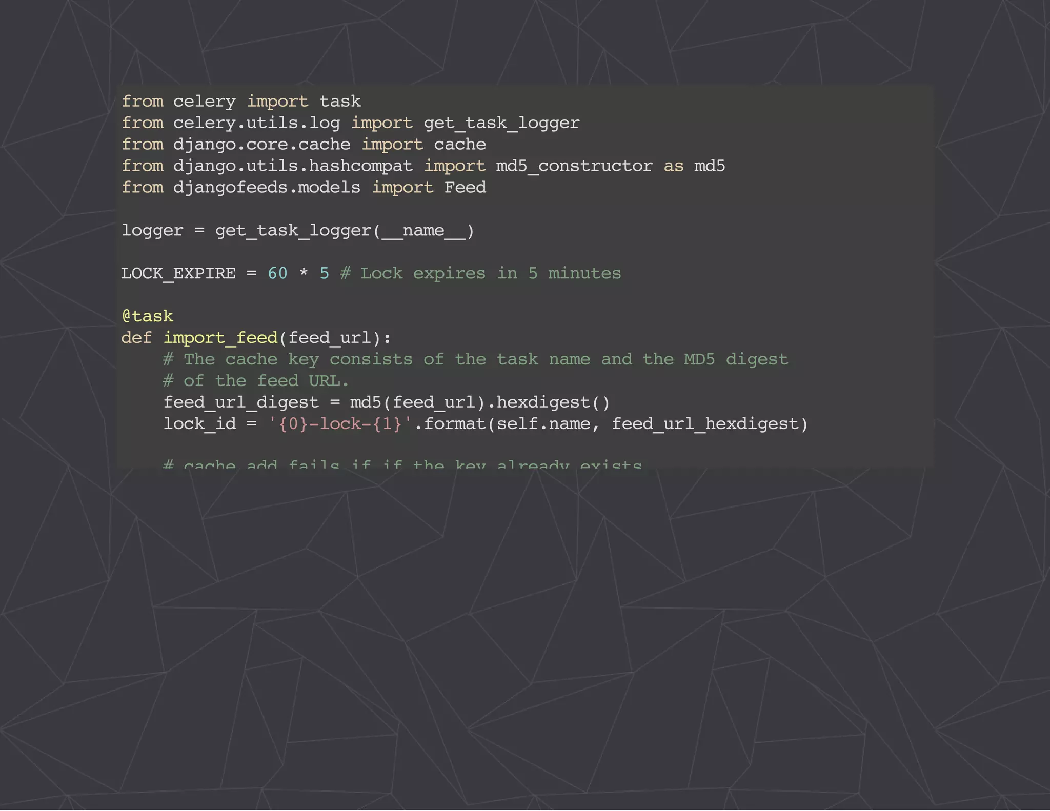 from celery import task 
from celery.utils.log import get_task_logger 
from django.core.cache import cache 
from django.utils.hashcompat import md5_constructor as md5 
from djangofeeds.models import Feed 
logger = get_task_logger(__name__) 
LOCK_EXPIRE = 60 * 5 # Lock expires in 5 minutes 
@task 
def import_feed(feed_url): 
# The cache key consists of the task name and the MD5 digest 
# of the feed URL. 
feed_url_digest = md5(feed_url).hexdigest() 
lock_id = '{0}-lock-{1}'.format(self.name, feed_url_hexdigest) 
# cache.add fails if if the key already exists 
acquire_lock = lambda: cache.add(lock_id, 'true', LOCK_EXPIRE) 
# memcache delete is very slow, but we have to use it to take 
# advantage of using add() for atomic locking 
release_lock = lambda: cache.delete(lock_id) 
logger.debug('Importing feed: %s', feed_url) 
if acquire_lock(): 
try: 
feed = Feed.objects.import_feed(feed_url) 
finally: 
release_lock() 
return feed.url 
logger.debug( 
'Feed %s is already being imported by another worker', feed_url) 
 