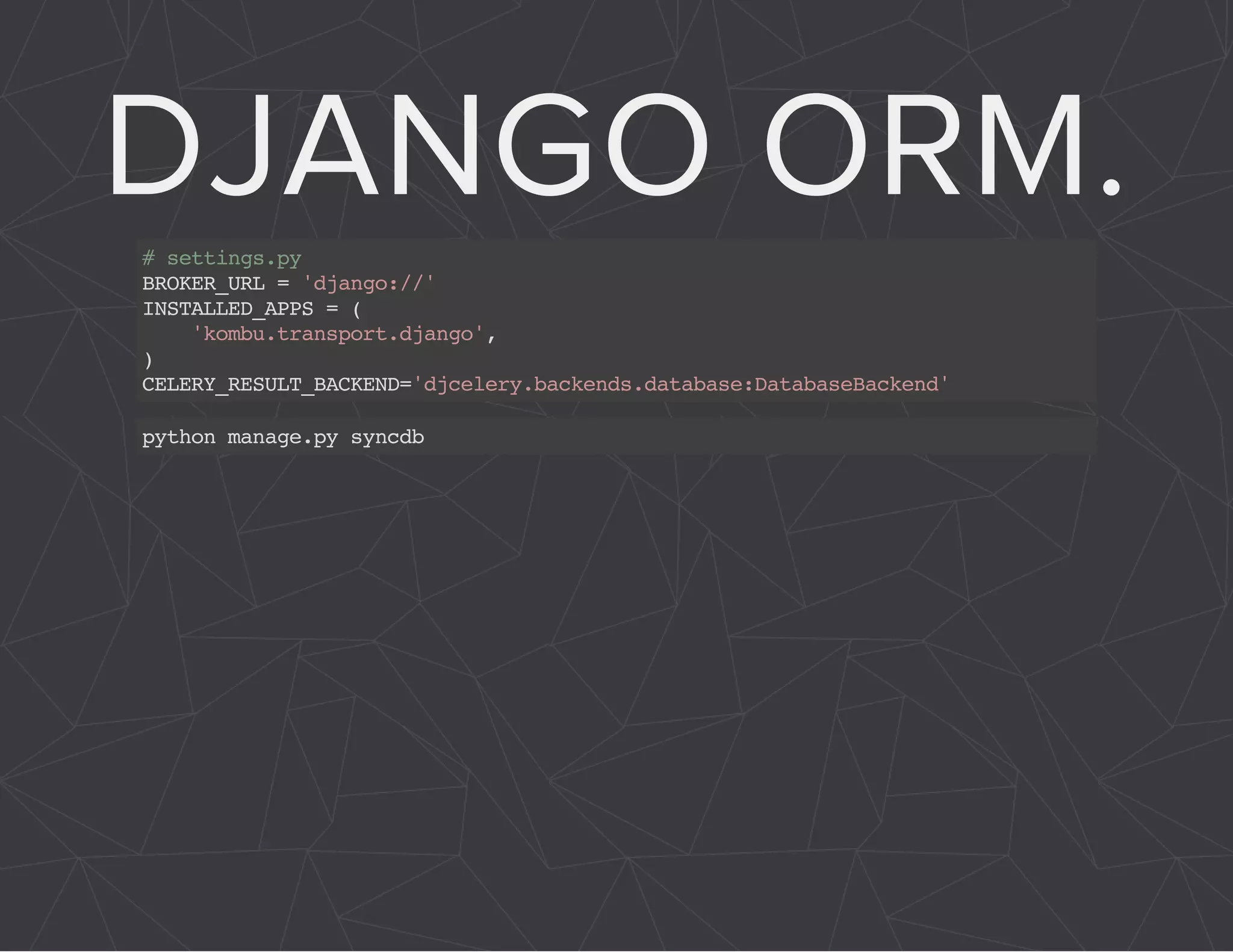 DJANGO ORM. 
# settings.py 
BROKER_URL = 'django://' 
INSTALLED_APPS = ( 
'kombu.transport.django', 
) CELERY_RESULT_BACKEND='djcelery.backends.database:DatabaseBackend' 
python manage.py syncdb 
 