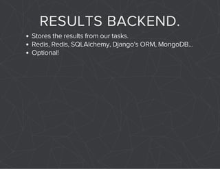 RESULTS BACKEND. 
Stores the results from our tasks. 
Redis, Redis, SQLAlchemy, Django's ORM, MongoDB... 
Optional! 
 