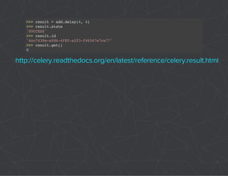 >>> result = add.delay(4, 4) 
>>> result.state 
'SUCCESS' 
>>> result.id 
'4cc7438e-afd4-4f8f-a2f3-f46567e7ca77' 
>>> result.get() 
8 
http://celery.readthedocs.org/en/latest/reference/celery.result.html 
 