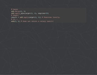 # Async 
add.delay(2, 4) 
add.apply_aync(args=(2, 4), expires=30) 
# Eager! 
result = add.apply(args=(2, 4)) # Executes locally. 
# Or... 
add(2, 4) # Does not return a celery result! 
 