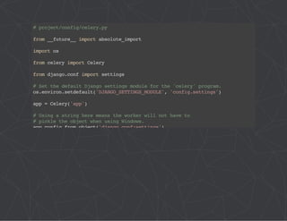 # project/config/celery.py 
from __future__ import absolute_import 
import os 
from celery import Celery 
from django.conf import settings 
# Set the default Django settings module for the 'celery' program. 
os.environ.setdefault('DJANGO_SETTINGS_MODULE', 'config.settings') 
app = Celery('app') 
# Using a string here means the worker will not have to 
# pickle the object when using Windows. 
app.config_from_object('django.conf:settings') 
app.autodiscover_tasks(lambda: settings.INSTALLED_APPS) 
@app.task(bind=True) 
def debug_task(self): 
print('Request: {0!r}'.format(self.request)) 
 