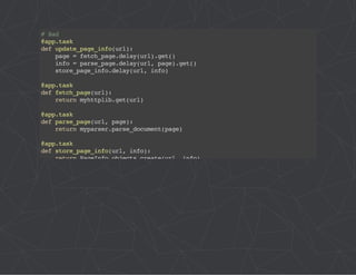 # Bad 
@app.task 
def update_page_info(url): 
page = fetch_page.delay(url).get() 
info = parse_page.delay(url, page).get() 
store_page_info.delay(url, info) 
@app.task 
def fetch_page(url): 
return myhttplib.get(url) 
@app.task 
def parse_page(url, page): 
return myparser.parse_document(page) 
@app.task 
def store_page_info(url, info): 
return PageInfo.objects.create(url, info) 
 