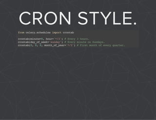 CRON STYLE. 
from celery.schedules import crontab 
crontab(minute=0, hour='*/3') # Every 3 hours. 
crontab(day_of_week='sunday') # Every minute on Sundays. 
crontab(0, 0, 0, month_of_year='*/3') # First month of every quarter. 
 