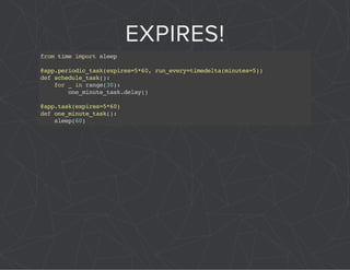 EXPIRES! 
from time import sleep 
@app.periodic_task(expires=5*60, run_every=timedelta(minutes=5)) 
def schedule_task(): 
for _ in range(30): 
one_minute_task.delay() 
@app.task(expires=5*60) 
def one_minute_task(): 
sleep(60) 
 