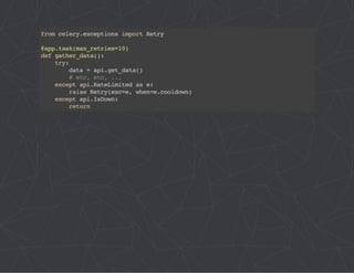 from celery.exceptions import Retry 
@app.task(max_retries=10) 
def gather_data(): 
try: 
data = api.get_data() 
# etc, etc, ... 
except api.RateLimited as e: 
raise Retry(exc=e, when=e.cooldown) 
except api.IsDown: 
return 
 