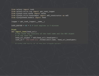 from celery import task 
from celery.utils.log import get_task_logger 
from django.core.cache import cache 
from django.utils.hashcompat import md5_constructor as md5 
from djangofeeds.models import Feed 
logger = get_task_logger(__name__) 
LOCK_EXPIRE = 60 * 5 # Lock expires in 5 minutes 
@task 
def import_feed(feed_url): 
# The cache key consists of the task name and the MD5 digest 
# of the feed URL. 
feed_url_digest = md5(feed_url).hexdigest() 
lock_id = '{0}-lock-{1}'.format(self.name, feed_url_hexdigest) 
# cache.add fails if if the key already exists 
acquire_lock = lambda: cache.add(lock_id, 'true', LOCK_EXPIRE) 
# memcache delete is very slow, but we have to use it to take 
# advantage of using add() for atomic locking 
release_lock = lambda: cache.delete(lock_id) 
logger.debug('Importing feed: %s', feed_url) 
if acquire_lock(): 
try: 
feed = Feed.objects.import_feed(feed_url) 
finally: 
release_lock() 
return feed.url 
logger.debug( 
'Feed %s is already being imported by another worker', feed_url) 
 