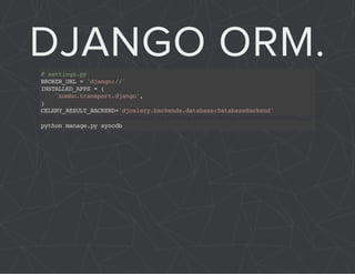 DJANGO ORM. 
# settings.py 
BROKER_URL = 'django://' 
INSTALLED_APPS = ( 
'kombu.transport.django', 
) CELERY_RESULT_BACKEND='djcelery.backends.database:DatabaseBackend' 
python manage.py syncdb 
 